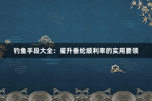 钓鱼手段大全：擢升垂纶顺利率的实用要领